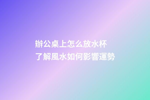 辦公桌上怎么放水杯 了解風水如何影響運勢
